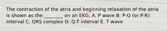 The contraction of the atria and beginning relaxation of the atria is shown as the ________ on an EKG. A. P wave B. P-Q (or P-R) interval C. QRS complex D. Q-T interval E. T wave