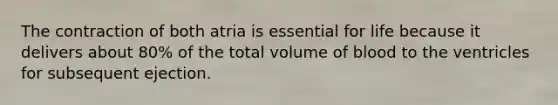 The contraction of both atria is essential for life because it delivers about 80% of the total volume of blood to the ventricles for subsequent ejection.