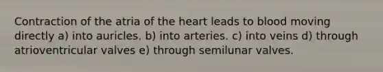 Contraction of the atria of the heart leads to blood moving directly a) into auricles. b) into arteries. c) into veins d) through atrioventricular valves e) through semilunar valves.