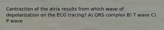 Contraction of the atria results from which wave of depolarization on the ECG tracing? A) QRS complex B) T wave C) P wave
