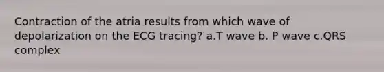 Contraction of the atria results from which wave of depolarization on the ECG tracing? a.T wave b. P wave c.QRS complex