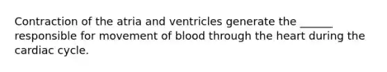 Contraction of the atria and ventricles generate the ______ responsible for movement of blood through the heart during the cardiac cycle.