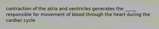 contraction of the atria and ventricles generates the _____ responsible for movement of blood through <a href='https://www.questionai.com/knowledge/kya8ocqc6o-the-heart' class='anchor-knowledge'>the heart</a> during <a href='https://www.questionai.com/knowledge/k7EXTTtF9x-the-cardiac-cycle' class='anchor-knowledge'>the cardiac cycle</a>