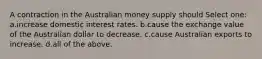 A contraction in the Australian money supply should Select one: a.increase domestic interest rates. b.cause the exchange value of the Australian dollar to decrease. c.cause Australian exports to increase. d.all of the above.