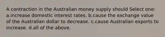 A contraction in the Australian money supply should Select one: a.increase domestic interest rates. b.cause the exchange value of the Australian dollar to decrease. c.cause Australian exports to increase. d.all of the above.