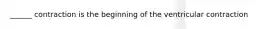 ______ contraction is the beginning of the ventricular contraction