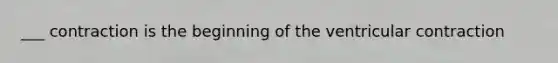___ contraction is the beginning of the ventricular contraction