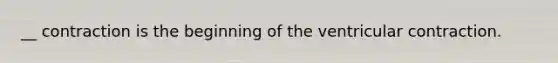 __ contraction is the beginning of the ventricular contraction.