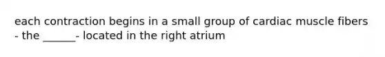 each contraction begins in a small group of cardiac muscle fibers - the ______- located in the right atrium