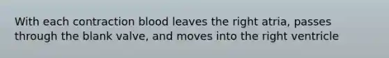 With each contraction blood leaves the right atria, passes through the blank valve, and moves into the right ventricle
