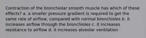 Contraction of the bronchiolar smooth muscle has which of these effects? a. a smaller pressure gradient is required to get the same rate of airflow, compared with normal bronchioles b. it increases airflow through the bronchioles c. it increases resistance to airflow d. it increases alveolar ventilation