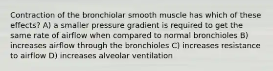 Contraction of the bronchiolar smooth muscle has which of these effects? A) a smaller pressure gradient is required to get the same rate of airflow when compared to normal bronchioles B) increases airflow through the bronchioles C) increases resistance to airflow D) increases alveolar ventilation