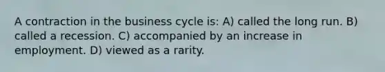 A contraction in the business cycle is: A) called the long run. B) called a recession. C) accompanied by an increase in employment. D) viewed as a rarity.