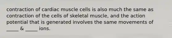 contraction of cardiac muscle cells is also much the same as contraction of the cells of skeletal muscle, and the action potential that is generated involves the same movements of _____ & _____ ions.