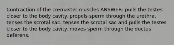 Contraction of the cremaster muscles ANSWER: pulls the testes closer to the body cavity. propels sperm through the urethra. tenses the scrotal sac. tenses the scrotal sac and pulls the testes closer to the body cavity. moves sperm through the ductus deferens.