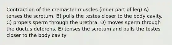 Contraction of the cremaster muscles (inner part of leg) A) tenses the scrotum. B) pulls the testes closer to the body cavity. C) propels sperm through the urethra. D) moves sperm through the ductus deferens. E) tenses the scrotum and pulls the testes closer to the body cavity