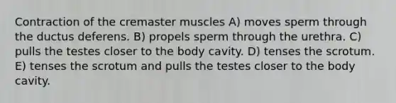 Contraction of the cremaster muscles A) moves sperm through the ductus deferens. B) propels sperm through the urethra. C) pulls the testes closer to the body cavity. D) tenses the scrotum. E) tenses the scrotum and pulls the testes closer to the body cavity.