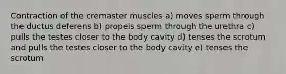 Contraction of the cremaster muscles a) moves sperm through the ductus deferens b) propels sperm through the urethra c) pulls the testes closer to the body cavity d) tenses the scrotum and pulls the testes closer to the body cavity e) tenses the scrotum