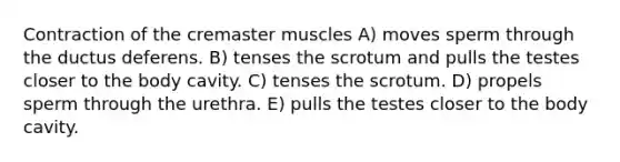 Contraction of the cremaster muscles A) moves sperm through the ductus deferens. B) tenses the scrotum and pulls the testes closer to the body cavity. C) tenses the scrotum. D) propels sperm through the urethra. E) pulls the testes closer to the body cavity.