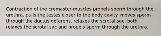 Contraction of the cremaster muscles propels sperm through the urethra. pulls the testes closer to the body cavity. moves sperm through the ductus deferens. relaxes the scrotal sac. both relaxes the scrotal sac and propels sperm through the urethra.