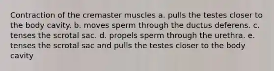 Contraction of the cremaster muscles a. pulls the testes closer to the body cavity. b. moves sperm through the ductus deferens. c. tenses the scrotal sac. d. propels sperm through the urethra. e. tenses the scrotal sac and pulls the testes closer to the body cavity