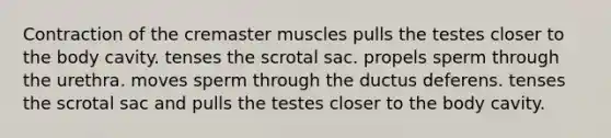 Contraction of the cremaster muscles pulls the testes closer to the body cavity. tenses the scrotal sac. propels sperm through the urethra. moves sperm through the ductus deferens. tenses the scrotal sac and pulls the testes closer to the body cavity.