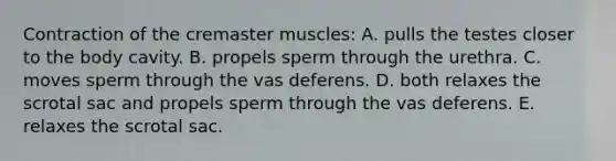 Contraction of the cremaster muscles: A. pulls the testes closer to the body cavity. B. propels sperm through the urethra. C. moves sperm through the vas deferens. D. both relaxes the scrotal sac and propels sperm through the vas deferens. E. relaxes the scrotal sac.