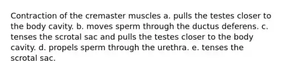 Contraction of the cremaster muscles a. pulls the testes closer to the body cavity. b. moves sperm through the ductus deferens. c. tenses the scrotal sac and pulls the testes closer to the body cavity. d. propels sperm through the urethra. e. tenses the scrotal sac.