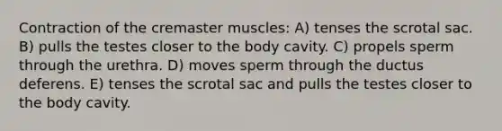 Contraction of the cremaster muscles: A) tenses the scrotal sac. B) pulls the testes closer to the body cavity. C) propels sperm through the urethra. D) moves sperm through the ductus deferens. E) tenses the scrotal sac and pulls the testes closer to the body cavity.