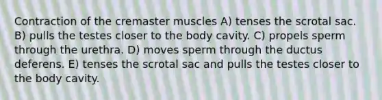 Contraction of the cremaster muscles A) tenses the scrotal sac. B) pulls the testes closer to the body cavity. C) propels sperm through the urethra. D) moves sperm through the ductus deferens. E) tenses the scrotal sac and pulls the testes closer to the body cavity.