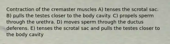 Contraction of the cremaster muscles A) tenses the scrotal sac. B) pulls the testes closer to the body cavity. C) propels sperm through the urethra. D) moves sperm through the ductus deferens. E) tenses the scrotal sac and pulls the testes closer to the body cavity