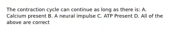 The contraction cycle can continue as long as there is: A. Calcium present B. A neural impulse C. ATP Present D. All of the above are correct