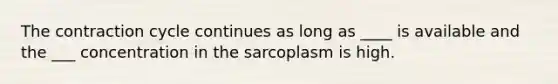 The contraction cycle continues as long as ____ is available and the ___ concentration in the sarcoplasm is high.