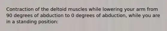 Contraction of the deltoid muscles while lowering your arm from 90 degrees of abduction to 0 degrees of abduction, while you are in a standing position: