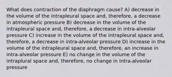 What does contraction of the diaphragm cause? A) decrease in the volume of the intrapleural space and, therefore, a decrease in atmospheric pressure B) decrease in the volume of the intrapleural space and, therefore, a decrease in intra-alveolar pressure C) increase in the volume of the intrapleural space and, therefore, a decrease in intra-alveolar pressure D) increase in the volume of the intrapleural space and, therefore, an increase in intra-alveolar pressure E) no change in the volume of the intraplural space and, therefore, no change in intra-alveolar pressure