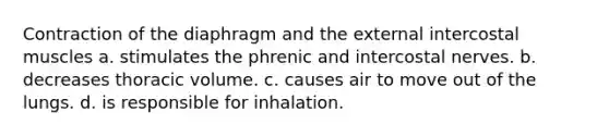 Contraction of the diaphragm and the external intercostal muscles a. stimulates the phrenic and intercostal nerves. b. decreases thoracic volume. c. causes air to move out of the lungs. d. is responsible for inhalation.