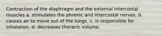 Contraction of the diaphragm and the external intercostal muscles a. stimulates the phrenic and intercostal nerves. b. causes air to move out of the lungs. c. is responsible for inhalation. d. decreases thoracic volume.