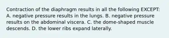 Contraction of the diaphragm results in all the following EXCEPT: A. negative pressure results in the lungs. B. negative pressure results on the abdominal viscera. C. the dome-shaped muscle descends. D. the lower ribs expand laterally.