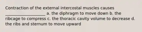 Contraction of the external intercostal muscles causes ____________________ a. the diphragm to move down b. the ribcage to compress c. the thoracic cavity volume to decrease d. the ribs and sternum to move upward