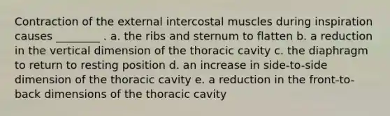 Contraction of the external intercostal muscles during inspiration causes ________ . a. the ribs and sternum to flatten b. a reduction in the vertical dimension of the thoracic cavity c. the diaphragm to return to resting position d. an increase in side-to-side dimension of the thoracic cavity e. a reduction in the front-to-back dimensions of the thoracic cavity