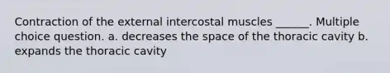 Contraction of the external intercostal muscles ______. Multiple choice question. a. decreases <a href='https://www.questionai.com/knowledge/k0Lyloclid-the-space' class='anchor-knowledge'>the space</a> of the thoracic cavity b. expands the thoracic cavity