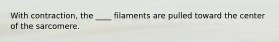 With contraction, the ____ filaments are pulled toward the center of the sarcomere.