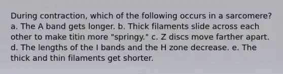 During contraction, which of the following occurs in a sarcomere? a. The A band gets longer. b. Thick filaments slide across each other to make titin more "springy." c. Z discs move farther apart. d. The lengths of the I bands and the H zone decrease. e. The thick and thin filaments get shorter.