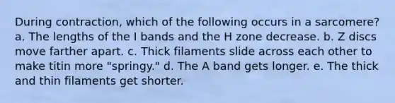 During contraction, which of the following occurs in a sarcomere? a. The lengths of the I bands and the H zone decrease. b. Z discs move farther apart. c. Thick filaments slide across each other to make titin more "springy." d. The A band gets longer. e. The thick and thin filaments get shorter.