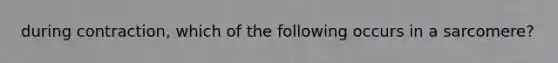 during contraction, which of the following occurs in a sarcomere?