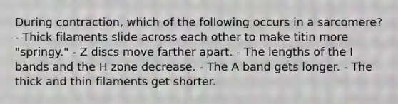 During contraction, which of the following occurs in a sarcomere? - Thick filaments slide across each other to make titin more "springy." - Z discs move farther apart. - The lengths of the I bands and the H zone decrease. - The A band gets longer. - The thick and thin filaments get shorter.