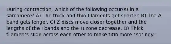 During contraction, which of the following occur(s) in a sarcomere? A) The thick and thin filaments get shorter. B) The A band gets longer. C) Z discs move closer together and the lengths of the I bands and the H zone decrease. D) Thick filaments slide across each other to make titin more "springy."