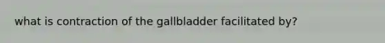 what is contraction of the gallbladder facilitated by?