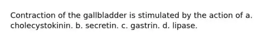 Contraction of the gallbladder is stimulated by the action of a. cholecystokinin. b. secretin. c. gastrin. d. lipase.