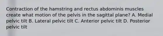 Contraction of the hamstring and rectus abdominis muscles create what motion of the pelvis in the sagittal plane? A. Medial pelvic tilt B. Lateral pelvic tilt C. Anterior pelvic tilt D. Posterior pelvic tilt